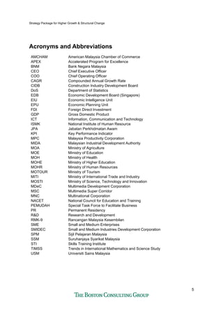 Strategy Package for Higher Growth & Structural Change
5
Acronyms and Abbreviations
AMCHAM American Malaysia Chamber of Commerce
APEX Accelerated Program for Excellence
BNM Bank Negara Malaysia
CEO Chief Executive Officer
COO Chief Operating Officer
CAGR Compounded Annual Growth Rate
CIDB Construction Industry Development Board
DoS Department of Statistics
EDB Economic Development Board (Singapore)
EIU Economic Intelligence Unit
EPU Economic Planning Unit
FDI Foreign Direct Investment
GDP Gross Domestic Product
ICT Information, Communication and Technology
ISMK National Institute of Human Resource
JPA Jabatan Perkhidmatan Awam
KPI Key Performance Indicator
MPC Malaysia Productivity Corporation
MIDA Malaysian Industrial Development Authority
MOA Ministry of Agriculture
MOE Ministry of Education
MOH Ministry of Health
MOHE Ministry of Higher Education
MOHR Ministry of Human Resources
MOTOUR Ministry of Tourism
MITI Ministry of International Trade and Industry
MOSTI Ministry of Science, Technology and Innovation
MDeC Multimedia Development Corporation
MSC Multimedia Super Corridor
MNC Multinational Corporation
NACET National Council for Education and Training
PEMUDAH Special Task Force to Facilitate Business
PR Permanent Residency
R&D Research and Development
RMK-9 Rancangan Malaysia Kesembilan
SME Small and Medium Enterprises
SMIDEC Small and Medium Industries Development Corporation
SPM Sijil Pelajaran Malaysia
SSM Suruhanjaya Syarikat Malaysia
STI Skills Training Institute
TIMSS Trends in International Mathematics and Science Study
USM Universiti Sains Malaysia
 