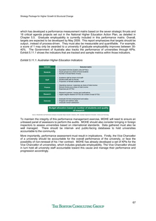 Strategy Package for Higher Growth & Structural Change
67
which has developed a performance measurement matrix based on the seven strategic thrusts and
18 critical agenda projects set out in the National Higher Education Action Plan, as detailed in
Chapter 5.5. Graduate employability is currently included in this performance matrix. Overall,
targets are expected to be developed by May 2009. This report emphasizes that targets should be
output-, instead of process-driven. They must also be measurable and quantifiable. For example,
a score of 1 may only be awarded to a university if graduate employability improves between 30-
40%. The Government of Australia also tracks the performance of universities through KPIs.
Exhibit 5.11.1 shows the indicators that are tracked and sample metrics within those indicators.
Exhibit 5.11.1: Australian Higher Education Indicators
Students
• Equivalent full-time student units (EFTSU)
• Equity groups as a share of local students
• Number of broad fields of study
Staff
• Academic staff as share of all staff
• Student-staff ratio by faculty
• Proportion of female academic staff
Finance
• Operating revenue / expenses as share of total income
• Earned income as a share of total income
• Expenses per EFTSU
Research
• Research quantum, income and publications
• Higher degree research EFTSU as a share of total EFTSU
Outcome
• Graduate full-time employment and salary
• Progress and attrition rates
• Graduate overall satisfaction
Source: Characteristics and Performance Indicators of Australian Higher Education Institutions, 2000, Australian Department of Education, Science and Technology
Indicator Selected metric
Budget allocation based on number of students and quality
of research
To maintain the integrity of this performance management exercise, MOHE will need to ensure an
unbiased panel of assessors to perform the audits. MOHE should also consider bringing in foreign
inspectors to assess universities based on international standards. Data gathered must also be
well managed. There should be internal- and public-facing databases to hold universities
accountable to the community.
More importantly, performance assessment must result in implications. Firstly, the Vice Chancellor
of a university should be accountable for the overall performance of the university, or face the
possibility of non-renewal of his / her contract. MOHE has already developed a set of KPIs for the
Vice Chancellor of universities, which includes graduate employability. The Vice Chancellor should
in turn hold all university staff accountable toward this cause and manage their performance and
progression accordingly.
 