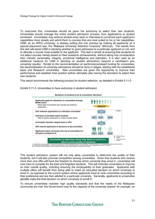 Strategy Package for Higher Growth & Structural Change
71
To overcome this, universities should be given the autonomy to select their own students.
Universities should manage the entire student admission process, from applications to student
enrolment. Universities may enforce student entry tests or interviews to scrutinize each applicant’s
capabilities more closely and admit them to courses that are most suited to his or her capabilities.
USM, as an APEX university, is already putting this into practice by making all applicants sit a
special placement test, the “Malaysia University Selection Inventory” (MUnsyI). The results from
this test will assist USM in deciding whether to grant admission to a particular applicant or not, and
to allocate a course most suitable to the applicant. This test is aimed at ensuring that students do
not select courses merely based on their academic achievements, without taking into consideration
their interest, personality, integrity, emotional intelligence and patriotism. It is also used as an
additional measure for USM in deciding on student admissions (beyond a candidate’s pre-
university results). Similar to the recommendation on performance-based funding for universities,
the decentralization of university admissions should be done in stages, starting with the established
Apex and Research universities. New universities are given the opportunity to improve their
performance and establish their position before ultimately also having the discretion to select their
own students.
This report recommends the following process for student selection, as detailed in Exhibit 5.11.5.
Exhibit 5.11.5: Universities to have autonomy in student admission
Admission of students to be at universities' discretion1Admission of students to be at universities' discretion1
Applicants apply for admission to universities through
MOHE (UPU)
• Rank eight universities and courses according to
preference
UPU redirects applications to individual universities
Individual universities select students
• Able to assess applicants on case-by-case basis3
University's decision relayed back to UPU
UPU informs applicants of decisions of all universities
Applicants select university from list of universities he /
she gains acceptance to
1. Implementation may be in stages (I.e., Begin with four research universities, progressively introduce to all universities) 2. Unit Pusat Universiti 3. Universities given flexibility to assess students
(E.g., Able to interview applicants and / or closely scrutinize academic / co-curricular achievements vs. current point system which aggregates applicants and is inflexible)
Source: Malaysia and the Knowledge Economy: Building a World-Class Higher Education System, World Bank; BCG analysis
UPU2
Applicants
Uni 1 Uni 2 Uni 20...
UPU
Uni 1 Uni 2 Uni 20...
High performance
students
Lower performance
students
Changes
Universities to determine whom they desire to enroll (i.e.,
able to control quality of students)
This student admission system will not only allow universities to determine the quality of their
students, but it will also promote competition among universities. Given that students who receive
more than one offer will have the freedom to choose which university they enrol in, universities will
now have to compete for the best and brightest students. This will motivate universities to improve
on their overall quality, including ensuring the employability of their graduates. Applicants with
multiple offers will benefit from being able to make an educated decision on which university to
enrol in, as opposed to the current system where applicants have to rank universities according to
their preference and are then allotted to a particular university. Generally, applicants to universities
globally make the final decision on which university to enroll in.
To ensure universities maintain high quality standards and that the needs of the Malaysian
community are met, the Government may fix the capacity of the university (based, for example, on
 