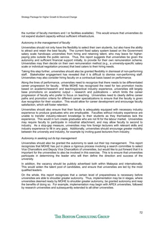 Strategy Package for Higher Growth & Structural Change
72
the number of faculty members and / or facilities available). This would ensure that universities do
not expand student capacity without sufficient infrastructure.
Autonomy in the management of faculty
Universities should not only have the flexibility to select their own students, but also have the ability
to attract and retain the best faculty. The current fixed salary system based on the Government
salary scale handicaps universities from hiring and retaining talent, who may leave for higher-
paying jobs outside the public service. Thus, this report suggests that universities be given the
autonomy and sufficient financial support initially, to provide for their own remuneration scheme.
Universities may then decide on their own remuneration method (e.g., a university-specific salary
scale or individual negotiation process) that best caters to their hiring needs.
Taking this step further, universities should also be granted flexibility in dismissal of non-performing
staff. Stakeholder engagement has revealed that it is difficult to dismiss non-performing staff.
Universities may also consider hiring faculty on a contractual basis based on performance.
Along the lines of performance, universities need to recognize that there needs to be differentiated
career progression for faculty. While MOHE has recognized the need for two promotion tracks
based on academic/research and teaching/practical industry experience, universities still largely
base promotions on academic output – research and publications – which limits the career
progression of faculty who prefer to focus on teaching. Universities need to clearly define career
paths and promotion criteria for different career specializations to ensure that the faculty is given
due recognition for their vocation. This would allow for career development and encourage faculty
satisfaction, which will foster retention.
Universities should also ensure that their faculty is adequately equipped with necessary industry
experience to produce graduates who are employable. Faculties without industry experience are
unable to transfer industry-relevant knowledge to their students as they themselves lack the
experience. This would in turn create graduates who are not fit for the labour market. Universities
may require faculty to participate in industrial attachment, and may allow faculty to second to
industry. As a stop-gap measure, universities may hire foreign lecturers with relevant skills and
industry experience to fill in any gaps. Additionally, universities should encourage greater mobility
between the university and industry, for example by inviting guest lecturers from industry.
Autonomy in seeking out its top management
Universities should also be granted the autonomy to seek out their top management. This report
recognizes that MOHE has put in place a rigorous process involving a search committee to select
Vice Chancellors and Deputy Vice Chancellors of universities, but would like to put forward that it is
important for the universities to also be involved in this exercise. This is to ensure that universities
participate in determining the leader who will then define the direction and success of the
university.
In addition, the vacancy should be publicly advertised both within Malaysia and internationally.
This would widen the talent pool of candidates, and ensure that universities are led by the most
qualified leaders.
On the whole, this report recognizes that a certain level of preparedness is necessary before
universities are able to shoulder greater autonomy. Thus, implementation may be in stages, where
universities deemed ready by MOHE to shoulder greater autonomy, be granted autonomy and reap
the benefits of doing so. For example, implementation may begin with APEX universities, followed
by research universities and subsequently extended to all other universities.
 
