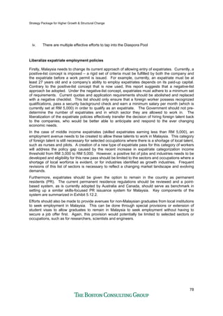 Strategy Package for Higher Growth & Structural Change
78
iv. There are multiple effective efforts to tap into the Diaspora Pool
Liberalize expatriate employment policies
Firstly, Malaysia needs to change its current approach of allowing entry of expatriates. Currently, a
positive-list concept is imposed – a rigid set of criteria must be fulfilled by both the company and
the expatriate before a work permit is issued. For example, currently, an expatriate must be at
least 27 years old and a company’s ability to employ expatriates depends on its paid-up capital.
Contrary to the positive-list concept that is now used, this report suggests that a negative-list
approach be adopted. Under the negative-list concept, expatriates must adhere to a minimum set
of requirements. Current quotas and application requirements should be abolished and replaced
with a negative checklist. This list should only ensure that a foreign worker possess recognized
qualifications, pass a security background check and earn a minimum salary per month (which is
currently set at RM 5,000) in order to qualify as an expatriate. The Government should not pre-
determine the number of expatriates and in which sector they are allowed to work in. The
liberalization of the expatriate policies effectively transfer the decision of hiring foreign talent back
to the companies, who would be better able to anticipate and respond to the ever changing
economic needs.
In the case of middle income expatriates (skilled expatriates earning less than RM 5,000), an
employment avenue needs to be created to allow these talents to work in Malaysia. This category
of foreign talent is still necessary for selected occupations where there is a shortage of local talent,
such as nurses and pilots. A creation of a new type of expatriate pass for this category of workers
will address the policy gap caused by the recent increase in expatriate categorization income
threshold from RM 3,000 to RM 5,000. However, a positive list of jobs and industries needs to be
developed and eligibility for this new pass should be limited to the sectors and occupations where a
shortage of local worforce is evident, or for industries identified as growth industries. Frequent
revisions of this list of sectors is necessary to reflect a changing market landscape and evolving
demands.
Furthermore, expatriates should be given the option to remain in the country as permanent
residents (PR). The current permanent residence regulations should be reviewed and a point-
based system, as is currently adopted by Australia and Canada, should serve as benchmark in
setting up a similar skills-focused PR issuance system for Malaysia. Key components of the
system are summarized in Exhibit 5.12.2.
Efforts should also be made to provide avenues for non-Malaysian graduates from local institutions
to seek employment in Malaysia. This can be done through special provisions or extension of
student visas to allow graduates to remain in Malaysia to seek employment without having to
secure a job offer first. Again, this provision would potentially be limited to selected sectors or
occupations, such as for researchers, scientists and engineers.
 