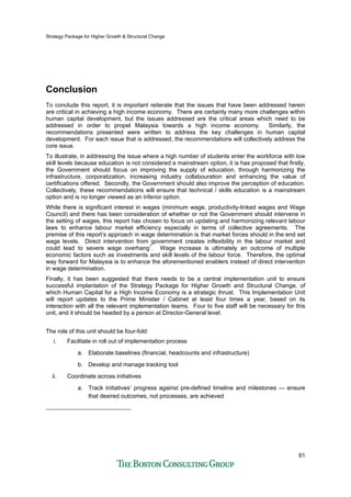 Strategy Package for Higher Growth & Structural Change
91
Conclusion
To conclude this report, it is important reiterate that the issues that have been addressed herein
are critical in achieving a high income economy. There are certainly many more challenges within
human capital development, but the issues addressed are the critical areas which need to be
addressed in order to propel Malaysia towards a high income economy. Similarly, the
recommendations presented were written to address the key challenges in human capital
development. For each issue that is addressed, the recommendations will collectively address the
core issue.
To illustrate, in addressing the issue where a high number of students enter the workforce with low
skill levels because education is not considered a mainstream option, it is has proposed that firstly,
the Government should focus on improving the supply of education, through harmonizing the
infrastructure, corporatization, increasing industry collabouration and enhancing the value of
certifications offered. Secondly, the Government should also improve the perception of education.
Collectively, these recommendations will ensure that technical / skills education is a mainstream
option and is no longer viewed as an inferior option.
While there is significant interest in wages (minimum wage, productivity-linked wages and Wage
Council) and there has been consideration of whether or not the Government should intervene in
the setting of wages, this report has chosen to focus on updating and harmonizing relevant labour
laws to enhance labour market efficiency especially in terms of collective agreements. The
premise of this report’s approach in wage determination is that market forces should in the end set
wage levels. Direct intervention from government creates inflexibility in the labour market and
could lead to severe wage overhang1
. Wage increase is ultimately an outcome of multiple
economic factors such as investments and skill levels of the labour force. Therefore, the optimal
way forward for Malaysia is to enhance the aforementioned enablers instead of direct intervention
in wage determination.
Finally, it has been suggested that there needs to be a central implementation unit to ensure
successful implantation of the Strategy Package for Higher Growth and Structural Change, of
which Human Capital for a High Income Economy is a strategic thrust. This Implementation Unit
will report updates to the Prime Minister / Cabinet at least four times a year, based on its
interaction with all the relevant implementation teams. Four to five staff will be necessary for this
unit, and it should be headed by a person at Director-General level.
The role of this unit should be four-fold:
i. Facilitate in roll out of implementation process
a. Elaborate baselines (financial, headcounts and infrastructure)
b. Develop and manage tracking tool
ii. Coordinate across initiatives
a. Track initiatives’ progress against pre-defined timeline and milestones — ensure
that desired outcomes, not processes, are achieved
 
