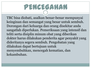 PENCEGAHAN
TBC bisa diobati, asalkan benar-benar mempunyai
keinginan dan semangat yang besar untuk sembuh.
Dorongan dari keluarga dan orang disekitar anda
sangatlah diperlukan. Pemeriksaan yang intensif dan
teliti serta disiplin minum obat yang diberikan
dokter harus dilakukan penderita agar penyakit yang
dideritanya segera sembuh. Pengobatan yang
dilakukan dapat bertujuan untuk
menyembuhkan, mencegah kematian, dan
kekambuhan.
 