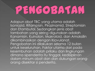 Adapun obat TBC yang utama adalah
Isoniazid, Rifampisin, Pirazinamid, Streptomisin
dan Etambutol. Sedangkan jenis obat
tambahan yang sering digunakan adalah
Kanamisin, Kuinolon, Makroloid, dan Amoksilin
dikombinasikan dengan Klavulanat.
Pengobatan ini dilakukan selama 12 bulan
untuk keseluruhan. Faktor utama dari pada
kesembuhan adalah prilaku dan lingkungan
dimana sipenderita itu tinggal, kedisiplinan
dalam minum obat dan dan dukungan orang-
orang disekitar si penderita.
 