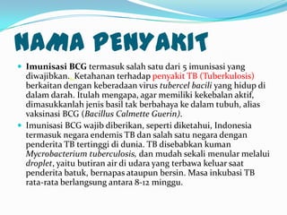 NAMA PENYAKIT
 Imunisasi BCG termasuk salah satu dari 5 imunisasi yang
diwajibkan.. Ketahanan terhadap penyakit TB (Tuberkulosis)
berkaitan dengan keberadaan virus tubercel bacili yang hidup di
dalam darah. Itulah mengapa, agar memiliki kekebalan aktif,
dimasukkanlah jenis basil tak berbahaya ke dalam tubuh, alias
vaksinasi BCG (Bacillus Calmette Guerin).
 Imunisasi BCG wajib diberikan, seperti diketahui, Indonesia
termasuk negara endemis TB dan salah satu negara dengan
penderita TB tertinggi di dunia. TB disebabkan kuman
Mycrobacterium tuberculosis, dan mudah sekali menular melalui
droplet, yaitu butiran air di udara yang terbawa keluar saat
penderita batuk, bernapas ataupun bersin. Masa inkubasi TB
rata-rata berlangsung antara 8-12 minggu.
 