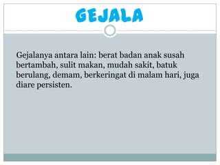 GEJALA
Gejalanya antara lain: berat badan anak susah
bertambah, sulit makan, mudah sakit, batuk
berulang, demam, berkeringat di malam hari, juga
diare persisten.
 