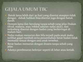  Batuk lama lebih dari 30 hari yang disertai ataupun tidak
dengan dahak bahkan bisa disertai juga dengan batuk
darah.
 Demam lama dan berulang tanpa sebab yang jelas (bukan
tifoid, malaria, atau infeksi saluran nafas akut), dan
terkadang disertai dengan badan yang berkeringat di
malam hari.
 Nafsu makan menurun dan bila terjadi pada anak maka
terlihat gagal tumbuh serta penambahan berat badan tidak
memadai sesuai dengan usia anak tersebut.
 Berat badan menurun dengan drastis tanpa sebab yang
jelas
 Adanya pembesaran kelenjar seperti di leher atau ketiak.
 