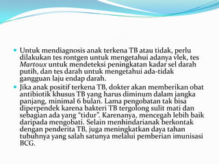  Untuk mendiagnosis anak terkena TB atau tidak, perlu
dilakukan tes rontgen untuk mengetahui adanya vlek, tes
Martoux untuk mendeteksi peningkatan kadar sel darah
putih, dan tes darah untuk mengetahui ada-tidak
gangguan laju endap darah.
 Jika anak positif terkena TB, dokter akan memberikan obat
antibiotik khusus TB yang harus diminum dalam jangka
panjang, minimal 6 bulan. Lama pengobatan tak bisa
diperpendek karena bakteri TB tergolong sulit mati dan
sebagian ada yang “tidur”. Karenanya, mencegah lebih baik
daripada mengobati. Selain menhindarianak berkontak
dengan penderita TB, juga meningkatkan daya tahan
tubuhnya yang salah satunya melalui pemberian imunisasi
BCG.
 