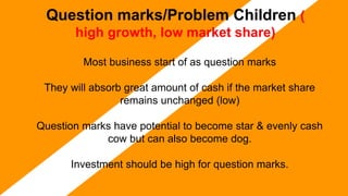 Question marks/Problem Children (
high growth, low market share)
Most business start of as question marks
They will absorb great amount of cash if the market share
remains unchanged (low)
Question marks have potential to become star & evenly cash
cow but can also become dog.
Investment should be high for question marks.
 