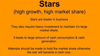 Stars
(high growth, high market share)
Stars are leader in business
They also require heavy investment to maintain it’s large
market share.
It leads to large amount of cash consumption & cash
generation.
Attempts should be made to hold the market share otherwise
the star will became a cash cow.
 