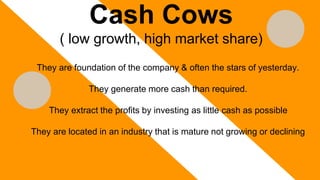 Cash Cows
( low growth, high market share)
They are foundation of the company & often the stars of yesterday.
They generate more cash than required.
They extract the profits by investing as little cash as possible
They are located in an industry that is mature not growing or declining
 