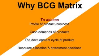 Why BCG Matrix
To assess
Profile of product /business
Cash demands of products
The development cycle of product
Resource allocation & divestment decisions
 