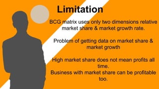 BCG matrix uses only two dimensions relative
market share & market growth rate.
Problem of getting data on market share &
market growth
High market share does not mean profits all
time.
Business with market share can be profitable
too.
Limitation
 