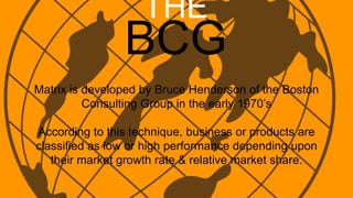 THE
BCG
Matrix is developed by Bruce Henderson of the Boston
Consulting Group in the early 1970’s
According to this technique, business or products are
classified as low or high performance depending upon
their market growth rate & relative market share.
 