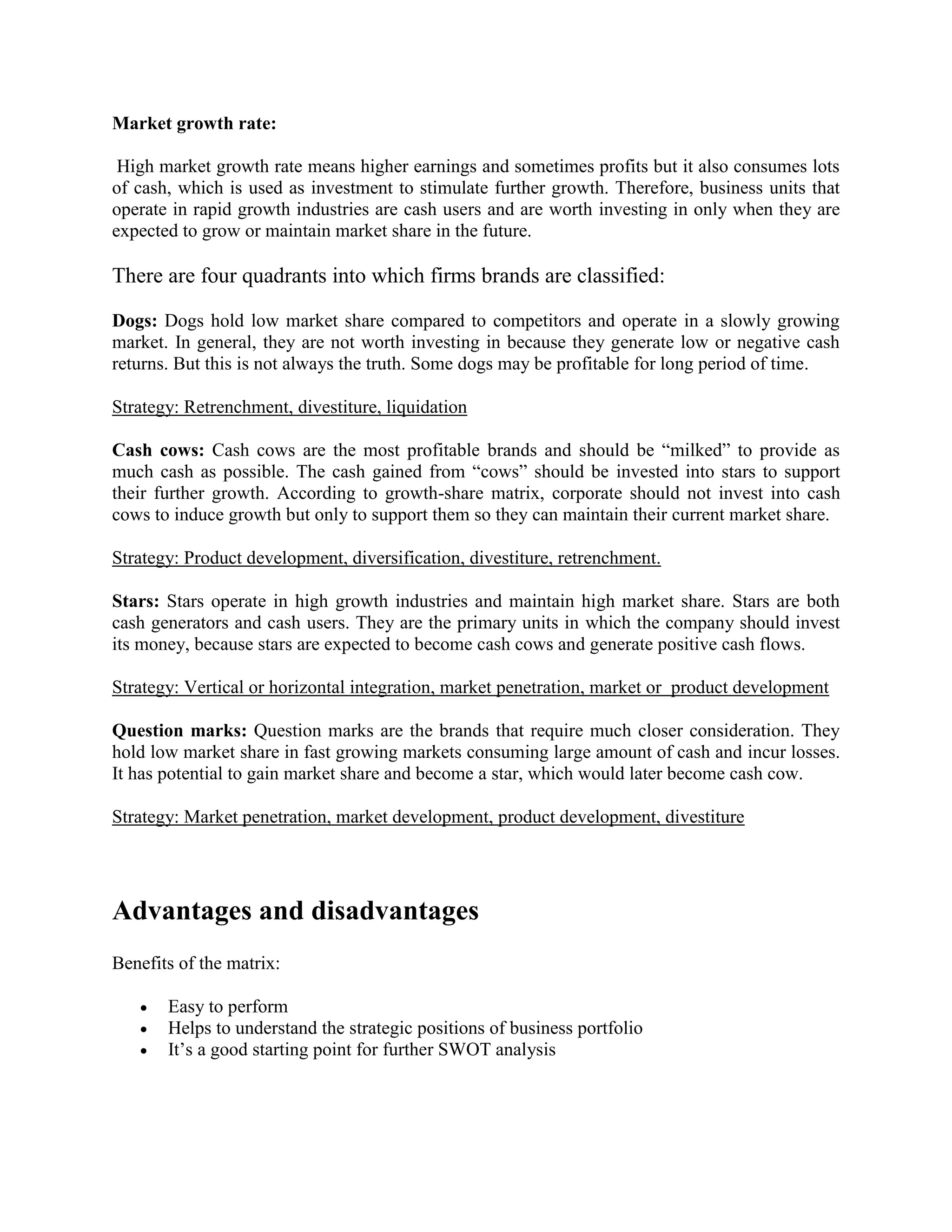 Market growth rate:
High market growth rate means higher earnings and sometimes profits but it also consumes lots
of cash, which is used as investment to stimulate further growth. Therefore, business units that
operate in rapid growth industries are cash users and are worth investing in only when they are
expected to grow or maintain market share in the future.
There are four quadrants into which firms brands are classified:
Dogs: Dogs hold low market share compared to competitors and operate in a slowly growing
market. In general, they are not worth investing in because they generate low or negative cash
returns. But this is not always the truth. Some dogs may be profitable for long period of time.
Strategy: Retrenchment, divestiture, liquidation
Cash cows: Cash cows are the most profitable brands and should be “milked” to provide as
much cash as possible. The cash gained from “cows” should be invested into stars to support
their further growth. According to growth-share matrix, corporate should not invest into cash
cows to induce growth but only to support them so they can maintain their current market share.
Strategy: Product development, diversification, divestiture, retrenchment.
Stars: Stars operate in high growth industries and maintain high market share. Stars are both
cash generators and cash users. They are the primary units in which the company should invest
its money, because stars are expected to become cash cows and generate positive cash flows.
Strategy: Vertical or horizontal integration, market penetration, market or product development
Question marks: Question marks are the brands that require much closer consideration. They
hold low market share in fast growing markets consuming large amount of cash and incur losses.
It has potential to gain market share and become a star, which would later become cash cow.
Strategy: Market penetration, market development, product development, divestiture
Advantages and disadvantages
Benefits of the matrix:
 Easy to perform
 Helps to understand the strategic positions of business portfolio
 It’s a good starting point for further SWOT analysis
 