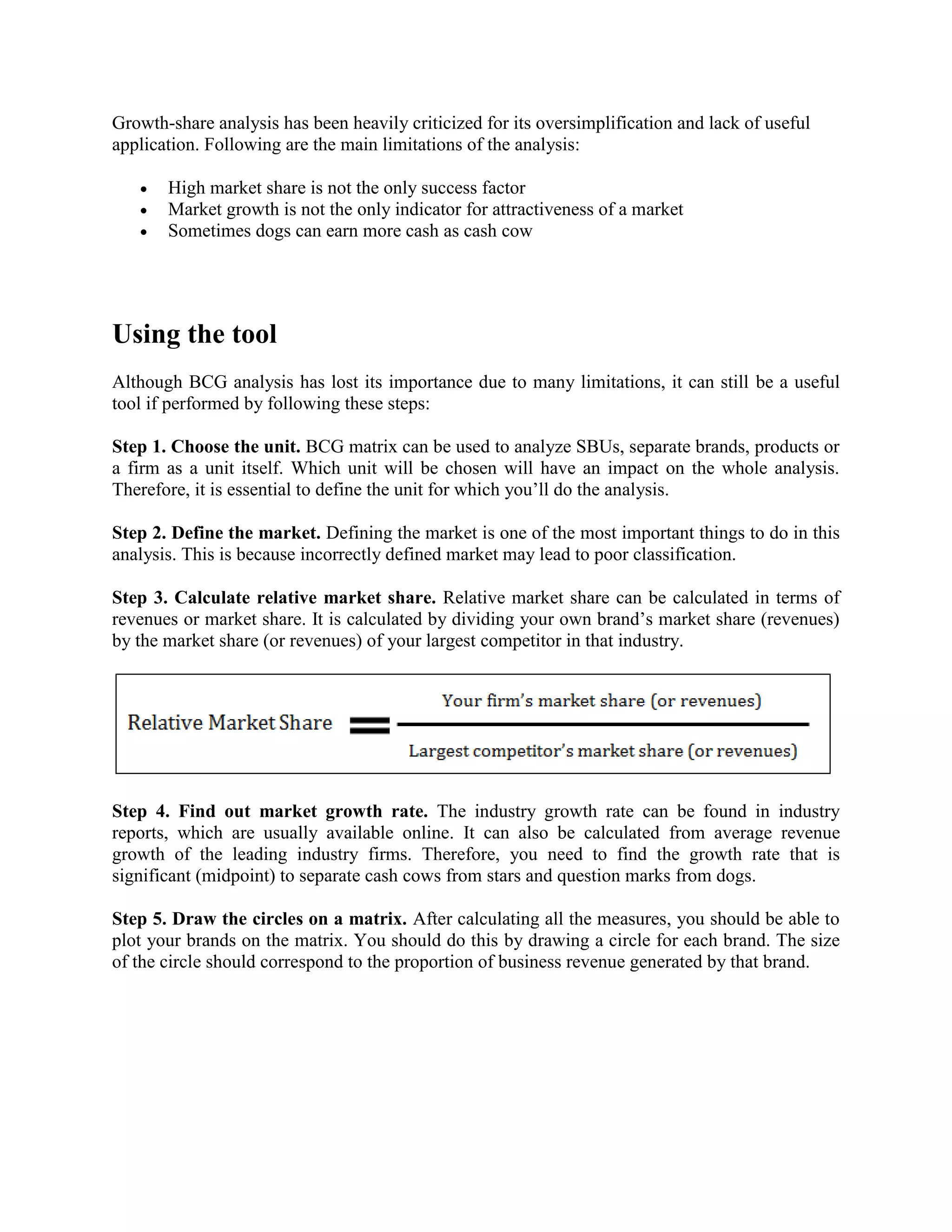 Growth-share analysis has been heavily criticized for its oversimplification and lack of useful
application. Following are the main limitations of the analysis:
 High market share is not the only success factor
 Market growth is not the only indicator for attractiveness of a market
 Sometimes dogs can earn more cash as cash cow
Using the tool
Although BCG analysis has lost its importance due to many limitations, it can still be a useful
tool if performed by following these steps:
Step 1. Choose the unit. BCG matrix can be used to analyze SBUs, separate brands, products or
a firm as a unit itself. Which unit will be chosen will have an impact on the whole analysis.
Therefore, it is essential to define the unit for which you’ll do the analysis.
Step 2. Define the market. Defining the market is one of the most important things to do in this
analysis. This is because incorrectly defined market may lead to poor classification.
Step 3. Calculate relative market share. Relative market share can be calculated in terms of
revenues or market share. It is calculated by dividing your own brand’s market share (revenues)
by the market share (or revenues) of your largest competitor in that industry.
Step 4. Find out market growth rate. The industry growth rate can be found in industry
reports, which are usually available online. It can also be calculated from average revenue
growth of the leading industry firms. Therefore, you need to find the growth rate that is
significant (midpoint) to separate cash cows from stars and question marks from dogs.
Step 5. Draw the circles on a matrix. After calculating all the measures, you should be able to
plot your brands on the matrix. You should do this by drawing a circle for each brand. The size
of the circle should correspond to the proportion of business revenue generated by that brand.
 
