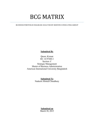 BCG MATRIX
BUSINESS PORTFOLIO DIAGRAM ANALYSIS BY BOSTON CONSULTING GROUP
Submitted By
Qaom, Kismat
ID: 14-97440-1
Section: C
Strategic Management
Master of Business Administration
American International University Bangladesh
Submitted To
Nadeem Ahmed Chaudhury
Submitted on
March 30, 2015
 