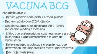 VACUNA BCG
No administrar a:
 Recién Nacidos con peso < a 2000 gramos.
 Recién nacido con SIDA clínico.
 Recién nacidos hijos de madre VIH(+) salvo
indicación médica especifica.
 Niños con enfermedades cutáneas extensas sobre
infectadas o que comprometan el área de
vacunación.
 Enfermedades asociadas y tratamientos que
determinen inmunodepresión (corticoides y otros)
 Eritroblastosis fetal
 