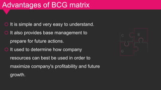 Advantages of BCG matrix
o It is simple and very easy to understand.
o It also provides base management to
prepare for future actions.
o It used to determine how company
resources can best be used in order to
maximize company's profitability and future
growth.
G
C B
 