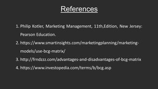 References
1. Philip Kotler, Marketing Management, 11th,Edition, New Jersey:
Pearson Education.
2. https://www.smartinsights.com/marketingplanning/marketing-
models/use-bcg-matrix/
3. http://frndzzz.com/advantages-and-disadvantages-of-bcg-matrix
4. https://www.investopedia.com/terms/b/bcg.asp
 