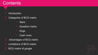 Contents
G
C B
1. Introduction
2. Categories of BCG matrix
• Stars
• Question marks
• Dogs
• Cash cows
3. Advantages of BCG matrix
4. Limitations of BCG matrix
5. BCG matrix of google
 