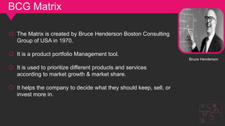 BCG Matrix
o The Matrix is ​​created by Bruce Henderson Boston Consulting
Group of USA in 1970.
o It is a product portfolio Management tool.
o It is used to prioritize different products and services
according to market growth & market share.
o It helps the company to decide what they should keep, sell, or
invest more in.
Bruce Henderson
G
C B
 