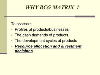 WHY BCG MATRIX ?
To assess :
 Profiles of products/businesses
 The cash demands of products
 The development cycles of products
 Resource allocation and divestment
decisions
 