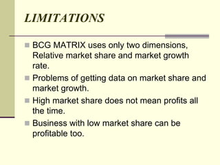 LIMITATIONS
 BCG MATRIX uses only two dimensions,
Relative market share and market growth
rate.
 Problems of getting data on market share and
market growth.
 High market share does not mean profits all
the time.
 Business with low market share can be
profitable too.
 