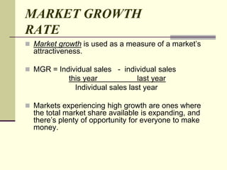 MARKET GROWTH
RATE
 Market growth is used as a measure of a market’s
attractiveness.
 MGR = Individual sales - individual sales
this year last year
Individual sales last year
 Markets experiencing high growth are ones where
the total market share available is expanding, and
there’s plenty of opportunity for everyone to make
money.
 