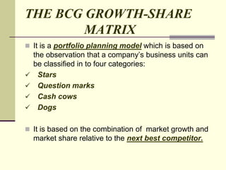 THE BCG GROWTH-SHARE
MATRIX
 It is a portfolio planning model which is based on
the observation that a company’s business units can
be classified in to four categories:
 Stars
 Question marks
 Cash cows
 Dogs
 It is based on the combination of market growth and
market share relative to the next best competitor.
 