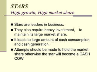 STARS
High growth, High market share
 Stars are leaders in business.
 They also require heavy investment, to
maintain its large market share.
 It leads to large amount of cash consumption
and cash generation.
 Attempts should be made to hold the market
share otherwise the star will become a CASH
COW.
 