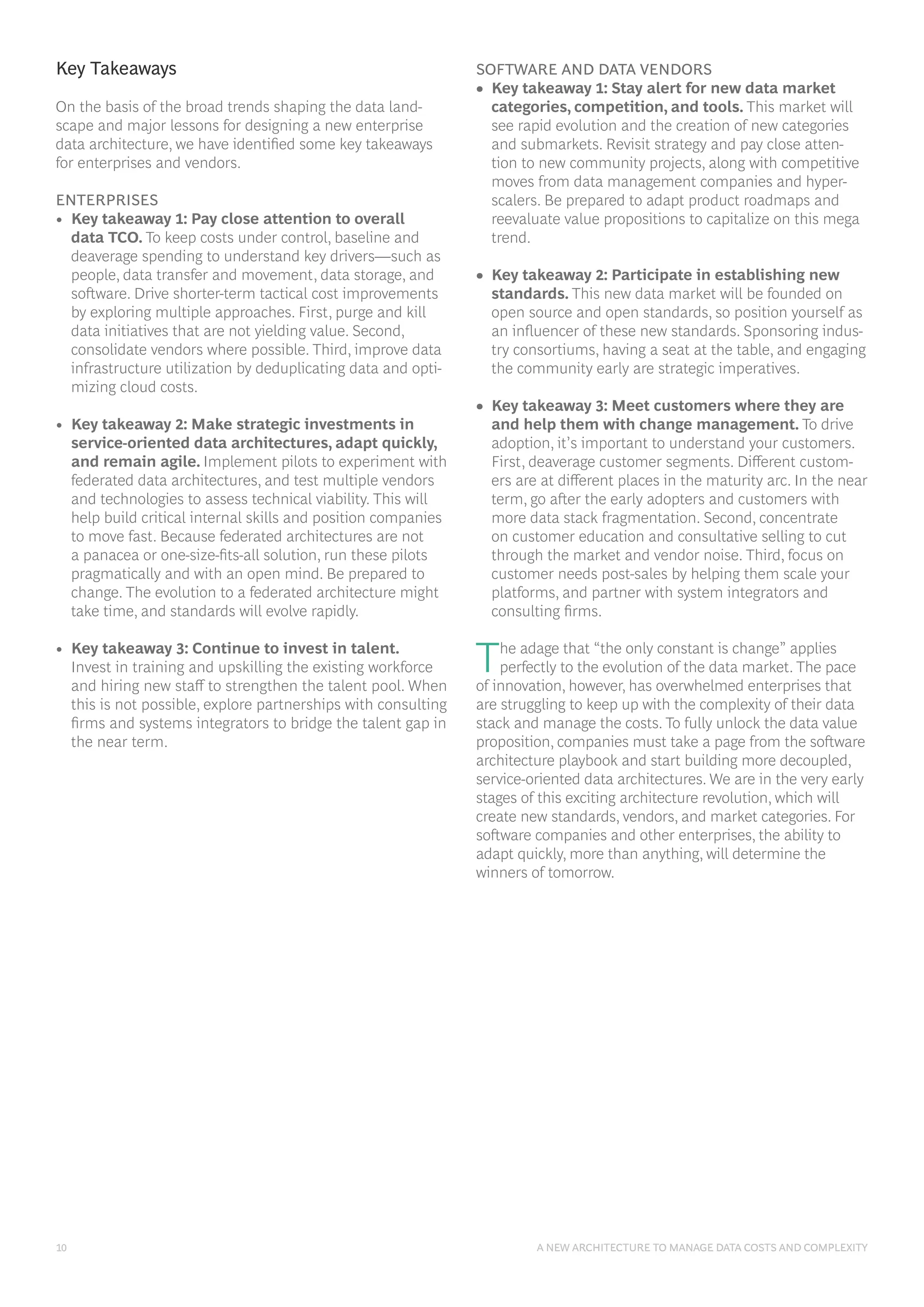 10 A NEW ARCHITECTURE TO MANAGE DATA COSTS AND COMPLEXITY
Key Takeaways
On the basis of the broad trends shaping the data land-
scape and major lessons for designing a new enterprise
data architecture, we have identified some key takeaways
for enterprises and vendors.
ENTERPRISES
• Key takeaway 1: Pay close attention to overall
data TCO. To keep costs under control, baseline and
deaverage spending to understand key drivers—such as
people, data transfer and movement, data storage, and
software. Drive shorter-term tactical cost improvements
by exploring multiple approaches. First, purge and kill
data initiatives that are not yielding value. Second,
consolidate vendors where possible. Third, improve data
infrastructure utilization by deduplicating data and opti-
mizing cloud costs.
• Key takeaway 2: Make strategic investments in
service-oriented data architectures, adapt quickly,
and remain agile. Implement pilots to experiment with
federated data architectures, and test multiple vendors
and technologies to assess technical viability. This will
help build critical internal skills and position companies
to move fast. Because federated architectures are not
a panacea or one-size-fits-all solution, run these pilots
pragmatically and with an open mind. Be prepared to
change. The evolution to a federated architecture might
take time, and standards will evolve rapidly.
• Key takeaway 3: Continue to invest in talent.
Invest in training and upskilling the existing workforce
and hiring new staff to strengthen the talent pool. When
this is not possible, explore partnerships with consulting
firms and systems integrators to bridge the talent gap in
the near term.
SOFTWARE AND DATA VENDORS
• Key takeaway 1: Stay alert for new data market
categories, competition, and tools. This market will
see rapid evolution and the creation of new categories
and submarkets. Revisit strategy and pay close atten-
tion to new community projects, along with competitive
moves from data management companies and hyper-
scalers. Be prepared to adapt product roadmaps and
reevaluate value propositions to capitalize on this mega
trend.
• Key takeaway 2: Participate in establishing new
standards. This new data market will be founded on
open source and open standards, so position yourself as
an influencer of these new standards. Sponsoring indus-
try consortiums, having a seat at the table, and engaging
the community early are strategic imperatives.
• Key takeaway 3: Meet customers where they are
and help them with change management. To drive
adoption, it’s important to understand your customers.
First, deaverage customer segments. Different custom-
ers are at different places in the maturity arc. In the near
term, go after the early adopters and customers with
more data stack fragmentation. Second, concentrate
on customer education and consultative selling to cut
through the market and vendor noise. Third, focus on
customer needs post-sales by helping them scale your
platforms, and partner with system integrators and
consulting firms.
The adage that “the only constant is change” applies
perfectly to the evolution of the data market. The pace
of innovation, however, has overwhelmed enterprises that
are struggling to keep up with the complexity of their data
stack and manage the costs. To fully unlock the data value
proposition, companies must take a page from the software
architecture playbook and start building more decoupled,
service-oriented data architectures. We are in the very early
stages of this exciting architecture revolution, which will
create new standards, vendors, and market categories. For
software companies and other enterprises, the ability to
adapt quickly, more than anything, will determine the
winners of tomorrow.
 
