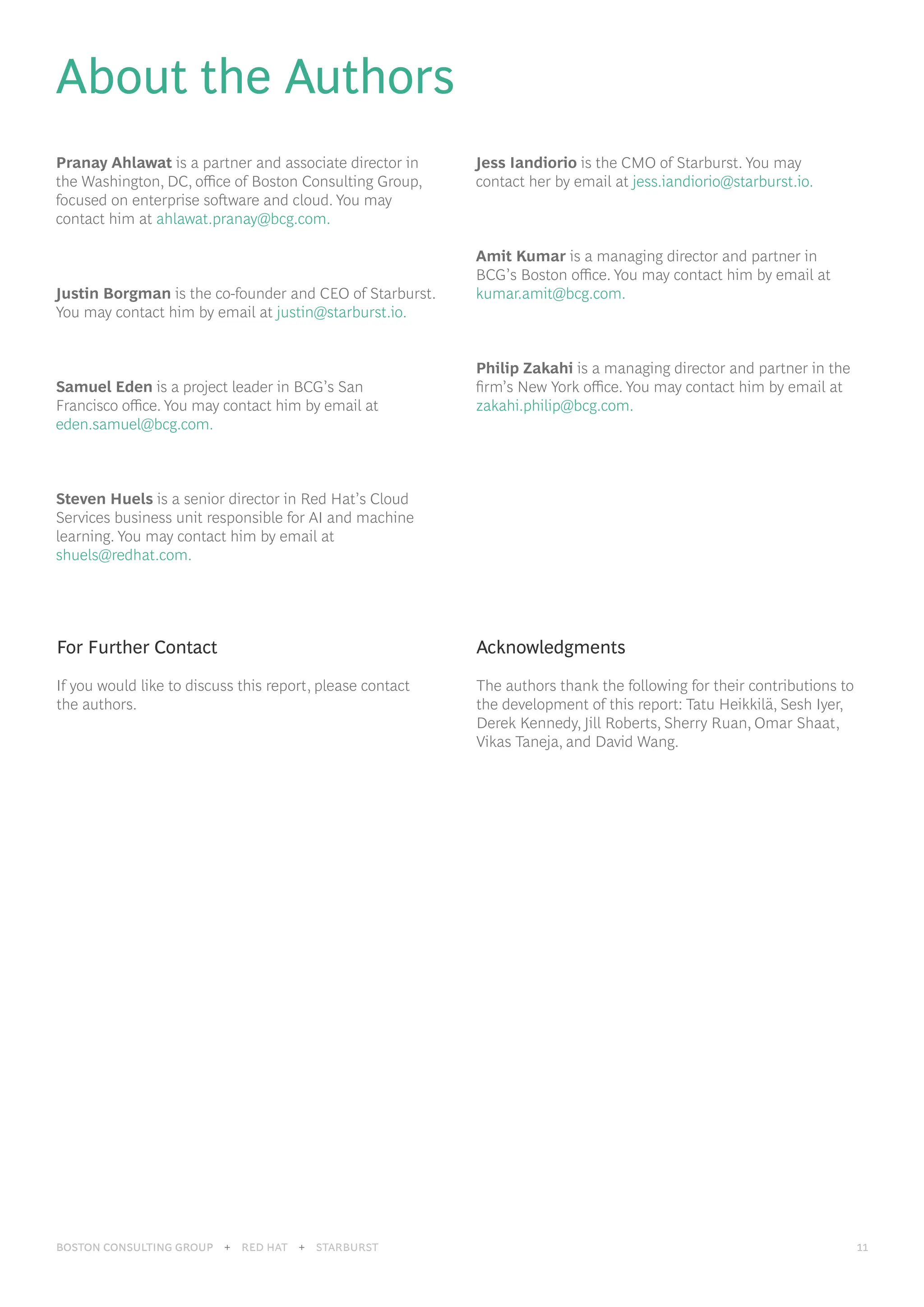 BOSTON CONSULTING GROUP 11
BOSTON CONSULTING GROUP + RED HAT + STARBURST 11
About the Authors
Pranay Ahlawat is a partner and associate director in
the Washington, DC, office of Boston Consulting Group,
focused on enterprise software and cloud. You may
contact him at ahlawat.pranay@bcg.com.
Justin Borgman is the co-founder and CEO of Starburst.
You may contact him by email at justin@starburst.io.
Samuel Eden is a project leader in BCG’s San
Francisco office. You may contact him by email at
eden.samuel@bcg.com.
Steven Huels is a senior director in Red Hat’s Cloud
Services business unit responsible for AI and machine
learning. You may contact him by email at
shuels@redhat.com.
Jess Iandiorio is the CMO of Starburst. You may
contact her by email at jess.iandiorio@starburst.io.
Amit Kumar is a managing director and partner in
BCG’s Boston office. You may contact him by email at
kumar.amit@bcg.com.
Philip Zakahi is a managing director and partner in the
firm’s New York office. You may contact him by email at
zakahi.philip@bcg.com.
For Further Contact
If you would like to discuss this report, please contact
the authors.
Acknowledgments
The authors thank the following for their contributions to
the development of this report: Tatu Heikkilä, Sesh Iyer,
Derek Kennedy, Jill Roberts, Sherry Ruan, Omar Shaat,
Vikas Taneja, and David Wang.
 