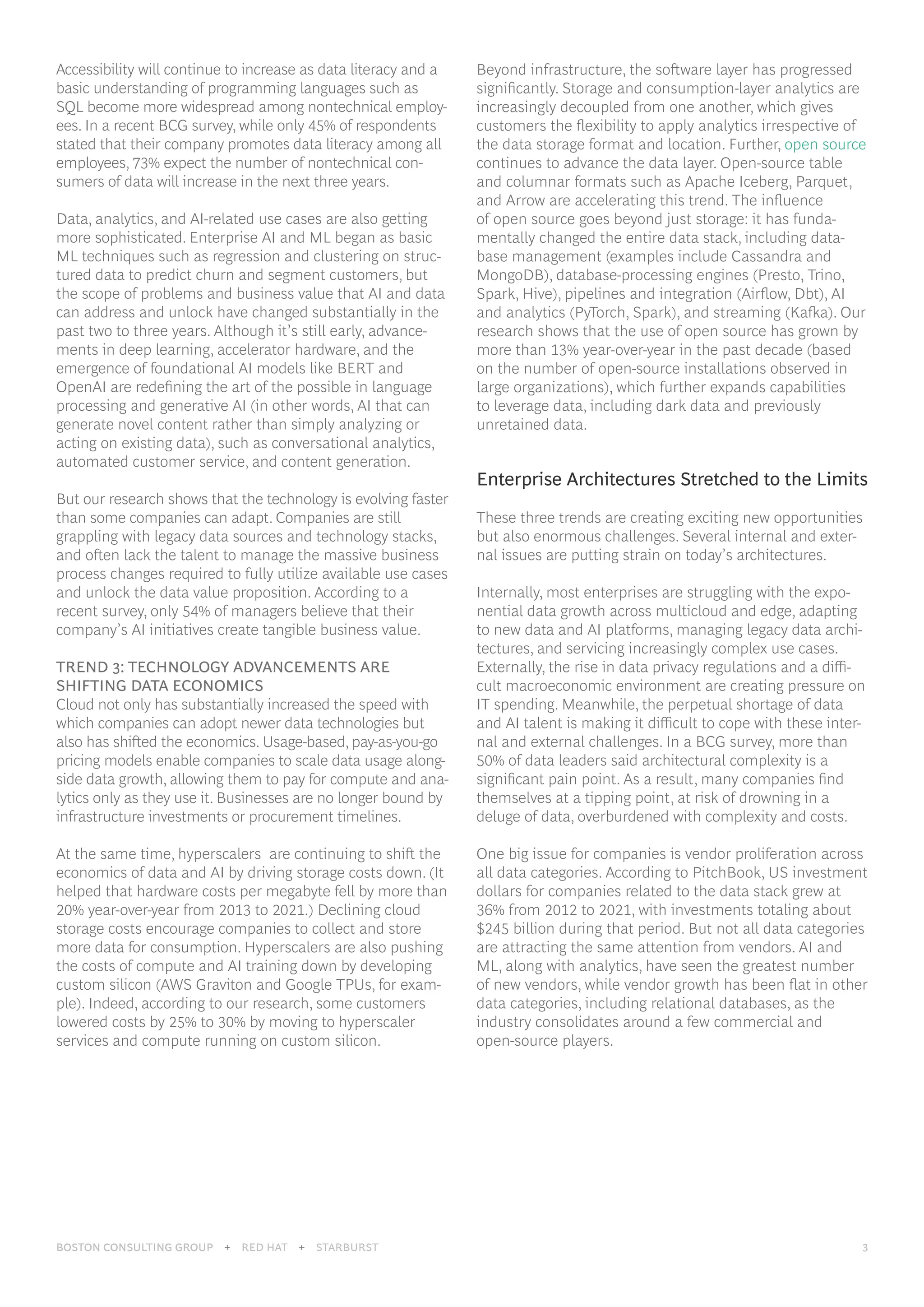 BOSTON CONSULTING GROUP 3
BOSTON CONSULTING GROUP + RED HAT + STARBURST 3
Accessibility will continue to increase as data literacy and a
basic understanding of programming languages such as
SQL become more widespread among nontechnical employ-
ees. In a recent BCG survey, while only 45% of respondents
stated that their company promotes data literacy among all
employees, 73% expect the number of nontechnical con-
sumers of data will increase in the next three years.
Data, analytics, and AI-related use cases are also getting
more sophisticated. Enterprise AI and ML began as basic
ML techniques such as regression and clustering on struc-
tured data to predict churn and segment customers, but
the scope of problems and business value that AI and data
can address and unlock have changed substantially in the
past two to three years. Although it’s still early, advance-
ments in deep learning, accelerator hardware, and the
emergence of foundational AI models like BERT and
OpenAI are redefining the art of the possible in language
processing and generative AI (in other words, AI that can
generate novel content rather than simply analyzing or
acting on existing data), such as conversational analytics,
automated customer service, and content generation.
But our research shows that the technology is evolving faster
than some companies can adapt. Companies are still
grappling with legacy data sources and technology stacks,
and often lack the talent to manage the massive business
process changes required to fully utilize available use cases
and unlock the data value proposition. According to a
recent survey, only 54% of managers believe that their
company’s AI initiatives create tangible business value.
TREND 3: TECHNOLOGY ADVANCEMENTS ARE
SHIFTING DATA ECONOMICS
Cloud not only has substantially increased the speed with
which companies can adopt newer data technologies but
also has shifted the economics. Usage-based, pay-as-you-go
pricing models enable companies to scale data usage along-
side data growth, allowing them to pay for compute and ana-
lytics only as they use it. Businesses are no longer bound by
infrastructure investments or procurement timelines.
At the same time, hyperscalers are continuing to shift the
economics of data and AI by driving storage costs down. (It
helped that hardware costs per megabyte fell by more than
20% year-over-year from 2013 to 2021.) Declining cloud
storage costs encourage companies to collect and store
more data for consumption. Hyperscalers are also pushing
the costs of compute and AI training down by developing
custom silicon (AWS Graviton and Google TPUs, for exam-
ple). Indeed, according to our research, some customers
lowered costs by 25% to 30% by moving to hyperscaler
services and compute running on custom silicon.
Beyond infrastructure, the software layer has progressed
significantly. Storage and consumption-layer analytics are
increasingly decoupled from one another, which gives
customers the flexibility to apply analytics irrespective of
the data storage format and location. Further, open source
continues to advance the data layer. Open-source table
and columnar formats such as Apache Iceberg, Parquet,
and Arrow are accelerating this trend. The influence
of open source goes beyond just storage: it has funda-
mentally changed the entire data stack, including data-
base management (examples include Cassandra and
MongoDB), database-processing engines (Presto, Trino,
Spark, Hive), pipelines and integration (Airflow, Dbt), AI
and analytics (PyTorch, Spark), and streaming (Kafka). Our
research shows that the use of open source has grown by
more than 13% year-over-year in the past decade (based
on the number of open-source installations observed in
large organizations), which further expands capabilities
to leverage data, including dark data and previously
unretained data.
Enterprise Architectures Stretched to the Limits
These three trends are creating exciting new opportunities
but also enormous challenges. Several internal and exter-
nal issues are putting strain on today’s architectures.
Internally, most enterprises are struggling with the expo-
nential data growth across multicloud and edge, adapting
to new data and AI platforms, managing legacy data archi-
tectures, and servicing increasingly complex use cases.
Externally, the rise in data privacy regulations and a diffi-
cult macroeconomic environment are creating pressure on
IT spending. Meanwhile, the perpetual shortage of data
and AI talent is making it difficult to cope with these inter-
nal and external challenges. In a BCG survey, more than
50% of data leaders said architectural complexity is a
significant pain point. As a result, many companies find
themselves at a tipping point, at risk of drowning in a
deluge of data, overburdened with complexity and costs.
One big issue for companies is vendor proliferation across
all data categories. According to PitchBook, US investment
dollars for companies related to the data stack grew at
36% from 2012 to 2021, with investments totaling about
$245 billion during that period. But not all data categories
are attracting the same attention from vendors. AI and
ML, along with analytics, have seen the greatest number
of new vendors, while vendor growth has been flat in other
data categories, including relational databases, as the
industry consolidates around a few commercial and
open-source players.
 