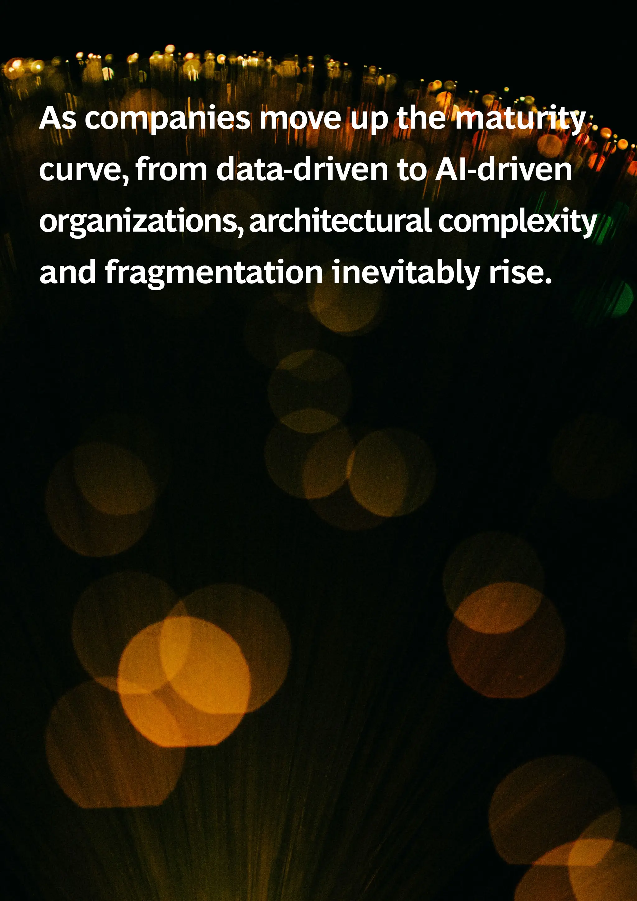 As companies move up the maturity
curve, from data-driven to AI-driven
organizations,architectural complexity
and fragmentation inevitably rise.
 