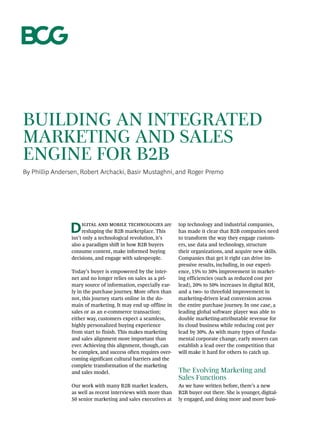 Building an Integrated
Marketing and Sales
Engine for B2B
By Phillip Andersen, Robert Archacki, Basir Mustaghni, and Roger Premo
Digital and mobile technologies are
reshaping the B2B marketplace. This
isn’t only a technological revolution, it’s
also a paradigm shift in how B2B buyers
consume content, make informed buying
decisions, and engage with salespeople.
Today’s buyer is empowered by the inter-
net and no longer relies on sales as a pri-
mary source of information, especially ear-
ly in the purchase journey. More often than
not, this journey starts online in the do-
main of marketing. It may end up offline in
sales or as an e-commerce transaction;
­either way, customers expect a seamless,
highly personalized buying experience
from start to finish. This makes marketing
and sales alignment more important than
ever. Achieving this alignment, though, can
be complex, and success often requires over-
coming significant cultural barriers and the
complete transformation of the marketing
and sales model.
Our work with many B2B market leaders,
as well as recent interviews with more than
50 senior marketing and sales executives at
top technology and industrial companies,
has made it clear that B2B companies need
to transform the way they engage custom-
ers, use data and technology, structure
their organizations, and acquire new skills.
Companies that get it right can drive im-
pressive results, including, in our experi-
ence, 15% to 30% improvement in market-
ing efficiencies (such as reduced cost per
lead), 20% to 50% increases in digital ROI,
and a two- to threefold improvement in
marketing-driven lead conversion across
the entire purchase journey. In one case, a
leading global software player was able to
double marketing-attributable revenue for
its cloud business while reducing cost per
lead by 30%. As with many types of funda-
mental corporate change, early movers can
establish a lead over the competition that
will make it hard for others to catch up.
The Evolving Marketing and
Sales Functions
As we have written before, there’s a new
B2B buyer out there. She is younger, digital-
ly engaged, and doing more and more busi-
 