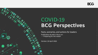 COVID-19
BCG Perspectives
Version: 20 April 2020
Facts, scenarios, and actions for leaders
Publication #2 with a focus on:
• Preparing for the restart
Copyright©2020byBostonConsultingGroup.Allrightsreserved.Updated17April2020Version2.1.
 