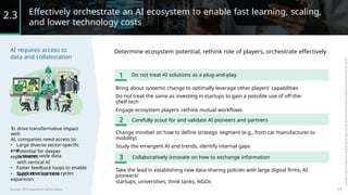 Effectively orchestrate an AI ecosystem to enable fast learning, scaling,
and lower technology costs
2.3
AI requires access to
data and collaboration
Determine ecosystem potential, rethink role of players, orchestrate effectively
1 Do not treat AI solutions as a plug-and-play
Bring about systemic change to optimally leverage other players' capabilities
Do not treat the same as investing in startups to gain a possible use of off-the-
shelf tech
Engage ecosystem players: rethink mutual workflows
2 Carefully scout for and validate AI pioneers and partners
T
o drive transformative impact
with
AI, companies need access to:
• Large diverse sector-specific
and
customer-wide data
Change mindset on how to define strategic segment (e.g., from car manufacturer to
mobility)
Study the emergent AI and trends, identify internal gaps
• Potential for deeper
experiments
with vertical AI
• Faster feedback loops to enable
quick development cycles
3 Collaboratively innovate on how to exchange information
Take the lead in establishing new data-sharing policies with large digital firms, AI
pioneers/
startups, universities, think tanks, NGOs
• Support in use case
expansion
17
Sources: BCG experience and analyses
 