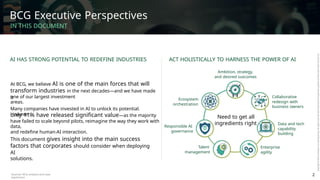 BCG Executive Perspectives
IN THIS DOCUMENT
AI HAS STRONG POTENTIAL TO REDEFINE INDUSTRIES ACT HOLISTICALLY TO HARNESS THE POWER OF AI
Ambition, strategy,
and desired outcomes
At BCG, we believe AI is one of the main forces that will
transform industries in the next decades—and we have made
it
one of our largest investment
areas.
Collaborative
redesign with
business owners
Ecosystem
orchestration
Many companies have invested in AI to unlock its potential.
However,
only 11% have released significant value—as the majority
have failed to scale beyond pilots, reimagine the way they work with
data,
and redefine human-AI interaction.
Need to get all
ingredients right Data and tech
capability
building
Responsible AI
governance
This document gives insight into the main success
factors that corporates should consider when deploying
AI
solutions.
Talent
management
Enterprise
agility
Sources: BCG analysis and case
experience
2
 