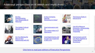 Additional perspectives on AI trends and implications
Are You
Overestimating
Your Responsible AI
Maturity?
Is Your Company
Gaining
Momentum in Data?
The Future of Jobs in
the Era of AI
Use AI to Measure
Emissions—Exhaustively,
Accurately, and
The Hidden Cultural
Benefits of AI
How Automation and
AI
Can Unlock Value in IT
Operations
Frequently
Are You Making the
Most of Your
Relationship with AI?
How Digital Giants and
Europe Can Cooperate
to Win in AI
How Humans and AI
Can Work Together to
Create Better
Businesses
Click here to read past editions of Executive Perspectives
21
 