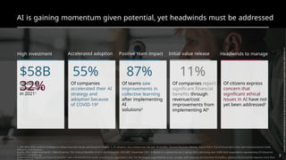 AI is gaining momentum given potential, yet headwinds must be addressed
High investment Accelerated adoption Positive team impact Initial value release Headwinds to manage
$58B 55% 87% 11%
32%
Global AI
investment
in 20211
Of companies
accelerated their AI
strategy and
adoption because
of COVID-192
Of teams saw Of companies report
significant financial
benefits through
revenue/cost
improvements from
implementing AI4
Of citizens express
concern that
significant ethical
issues in AI have not
yet been addressed5
improvements in
collective learning
after implementing
AI
solutions3
1. MIT-BCG 2020 Artificial Intelligence Global Executive Study and Research Project; 2. AI adoption skyrocketed over the last 18 months, Harvard Business Review, Harris Poll 3. Out of those teams that saw improvements in both
efficiency and decision
quality after implementing AI (~58% of teams); The Cultural Benefits of AI in the Enterprise, BCG-MIT, November 2021; 4. Based on a global survey in spring 2020, attracting over 3,000 total respondents representing 29 industries
and 112 countries; our
assessment of “significant financial benefits” uses a threshold that varies according to organization size. For the largest organizations in our sample, with revenues of more than $10 billion, passing this threshold requires more than
3
 