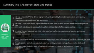 Summary (i/ii) | AI: current state and trends
Strong potential of AI has driven high growth, underpinned by focused investments in optimization,
predictive
maintenance, personalization, and automation
1
2
3
Yet, only 11% of firms report significant financial value from AI.Those that do, deliberately reimagine the
way
they work with data and successfully move from pilots and proof of concept to scaling
A critical element is people, with high value unlocked in effective organizational learning and change
management
Apart from driving financial outcomes, AI can also reignite team effectiveness, morale, & culture in the long
term
CURRENT
STAT E AND
TRENDS 4
5 Despite positive outlook and growth, there are several dynamics to manage: labor market shifts and
talent
shortages, data capability gaps, ethicality and transparency concerns, and expected increase in
regulations
4
Sources: BCG analyses, experience, and
publications
 
