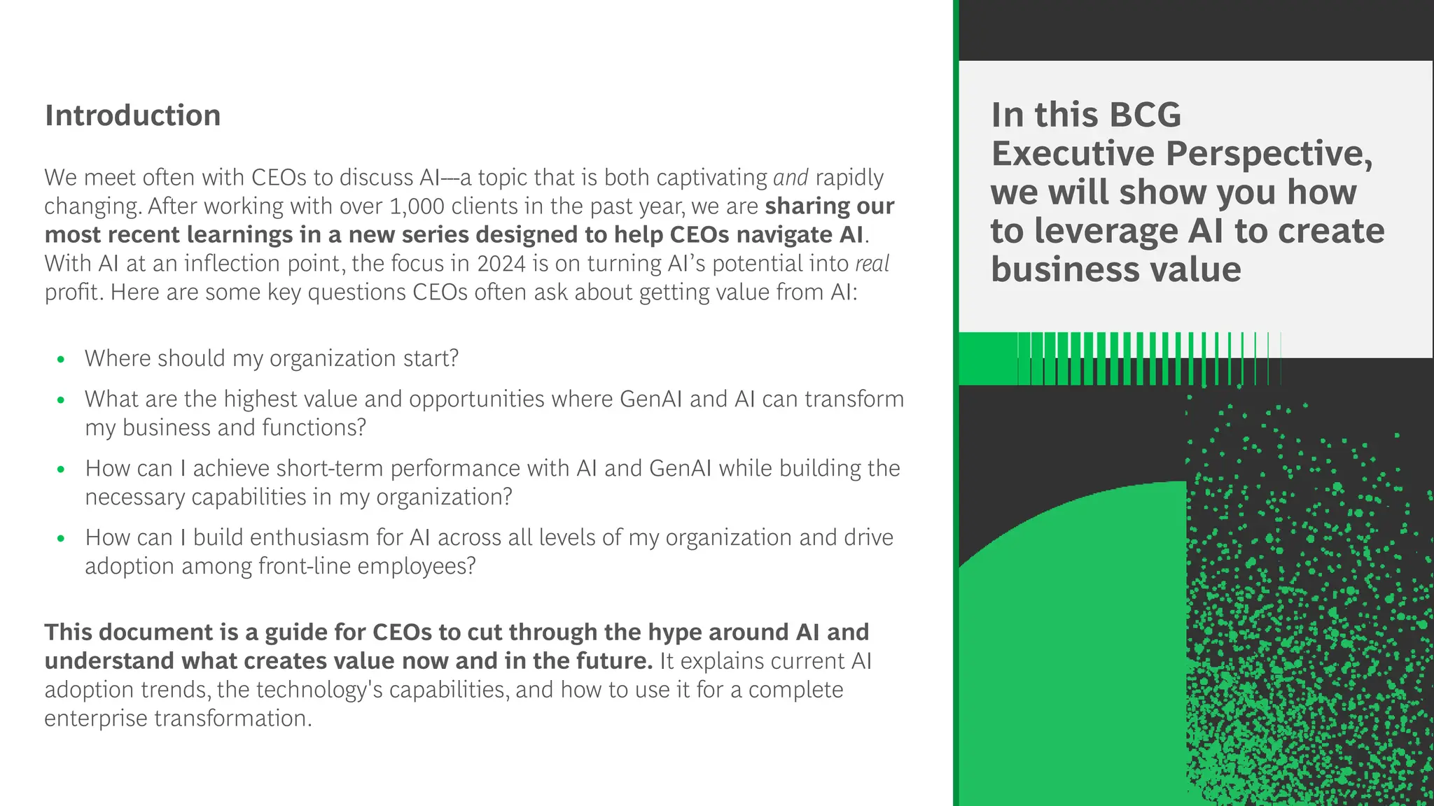 1
1
In this BCG
Executive Perspective,
we will show you how
to leverage AI to create
business value
Introduction
We meet often with CEOs to discuss AI---a topic that is both captivating and rapidly
changing. After working with over 1,000 clients in the past year, we are sharing our
most recent learnings in a new series designed to help CEOs navigate AI.
With AI at an inflection point, the focus in 2024 is on turning AI’s potential into real
profit. Here are some key questions CEOs often ask about getting value from AI:
• Where should my organization start?
• What are the highest value and opportunities where GenAI and AI can transform
my business and functions?
• How can I achieve short-term performance with AI and GenAI while building the
necessary capabilities in my organization?
• How can I build enthusiasm for AI across all levels of my organization and drive
adoption among front-line employees?
This document is a guide for CEOs to cut through the hype around AI and
understand what creates value now and in the future. It explains current AI
adoption trends, the technology's capabilities, and how to use it for a complete
enterprise transformation.
 