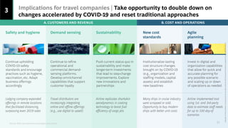 3 Implications for travel companies | Take opportunity to double down on
changes accelerated by COVID-19 and reset traditional approaches
Sources: BCG case experience and analysis, press search
11
Demand sensing
Continue to refine
operational and
commercial demand-
sensing platforms.
Develop omnichannel
capabilities that support
customer loyalty
Travel distributors are
increasingly integrating
online and offline offerings
(e.g., use digital to upsell)
New cost
standards
Institutionalize lasting
cost structure changes
brought on by COVID-19
(e.g., organization and
staffing models, capital
assets) and establish
new baselines
Many ships in cruise industry
were scrapped or sold.
Opportunity to buy modern
ships with better unit costs
Safety and hygiene
Continue upholding
COVID-19 safety
standards and encourage
practices such as hygiene,
vaccination, etc. Adapt
business offerings
accordingly
Lodging company expanded
offerings in remote locations
that facilitated distancing,
surpassing even 2019 sales
Agile
planning
Invest in digital and
organization capabilities
that allow for quick and
accurate planning for
any possible scenario
and scaling up or down
of operations as needed
Airline implemented tool
using 1st- and 3rd-party
data to estimate staff needs
for up to 100 day-of
scenarios
Sustainability
Push current status quo in
sustainability and make
longer-term investments
that lead to step-change
improvements. Explore
new innovations and
partnerships
Airline replicates sharkskin
aerodynamics in coating
technology to boost fuel
efficiency of cargo jets
B. COST AND OPERATIONS
A. CUSTOMERS AND REVENUE
Copyright
©
2021
by
Boston
Consulting
Group.
All
rights
reserved.
BCG
Executive
Perspectives
updated
10
June
2021
Version
2.0
 