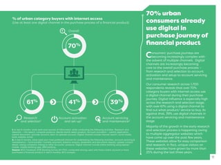 70% urban
consumers already
use digital in
purchase journey of
ﬁnancial product
Consumers’ purchase journeys are
becoming increasingly complex with
the advent of multiple channels. Digital
channels are increasingly becoming
core to the overall purchase process –
from research and selection to account
activation and setup to account servicing
and maintenance.
Our consumer research across 1,700
respondents reveals that over 70%
category buyers with internet access use
a digital channel during their purchase
journey. Digital inﬂuence is especially high
across the research and selection stage,
with over 61% using a digital channel to
ﬁnd out what product/ service to buy. As
against that, 39% use digital channels in
the account servicing and maintenance
stage.
Majority of the growth in the early research
and selection process is happening owing
to multiple aggregator websites which
have come up over the past few years.
These websites allow for easy comparison
and research. In fact, unique visitors on
these websites have grown by more than
25% during the last three years.
11
1. In last 6 months, what were your sources of information while conducting the following activities. Research and
Selection – info search, compare products, decide brand, select product. Account activation – submit application,
submit document, activate account, learn to operate account. Digital channel include internet search, social media,
bank website, email.
2. In last 6 months, what were your most preferred channel for undertaking the following activities, account servicing &
maintenance – fund transfer/ monthly payment, balance enquiry, statement and document request, update contact
detail, raising complaint, linking to other accounts/ products. Digital channel include online banking using laptop/
mobile, mobile banking app, SMS banking.
Source: BCG Facebook 2016 Banking Survey (N=1700, conducted among users who have a bank account or have
purchased a ﬁnancial product in last 6 months), BCG analysis.
% of urban category buyers with internet access
(Use at least one digital channel in the purchase process of a ﬁnancial product)
Overall
70%
Research
and selection1
Account activation
and set-up1
Account servicing
and maintenance2
41%61% 39%
 