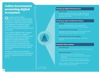 Indian Government
promoting digital
ecosystem
20
Over the past few years,
Government has initiated several
programs to establish a robust digital
ecosystem in India. With several policy
and regulatory changes and open
architecture technology enablers,
India is set to leapfrog many advanced
economies.
From creating ‘Digital India’ program
to transform India into a digitally
empowered society, to setting up open
architecture layers such as Aadhar,
India Stack, Bharat Bill Payment
System and GST to more recently
pushing cashless transactions post
demonetization, government has been
actively developing the entire digital
ecosystem.
All these initiatives have created a
conducive environment for accelerated
growth in digital banking in the near
future.
Setting up open architecture layers
Digital India
Creation of digital infrastructure, digital delivery of
services, digital literacy enabling delivery of digital
banking in rural India.
Setting up digital infrastructure
Systemic interventions
Aadhaar
Aadhaar linked banking to increase ﬁnancial
inclusion, direct transfer of government subsidies.
Goods and Services Tax (GST)
Digitisation of invoices across commercial value chain
creating huge data that banks can leverage.
Bharat Bill Payment System (BBPS)
Migration of bill payment from cash to electronic
channel.
Demonetisation
Government ceased use of existing INR 500/1,000 notes.
Other interventions
• No cash transactions above INR 3 lakh
• Electronic payment to government vendors above
INR 5,000
• Reduction of MDR cap for debit card payment1
• Switching fee waived for Rupay POS transactions2
Higher adoption of digital banking channels and
increase in digital transactions.
1. Till 31 Mar 2017.
2. Till 31 Dec 2016.
 