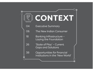 CONTEXT
04 Executive Summary
06 The New Indian Consumer
18 Banking Infrastructure –
Laying the Foundation
26 ‘State of Play’ – Current
Gaps and Solutions
38 Opportunities for ﬁnancial
institutions in the ‘New World’
 