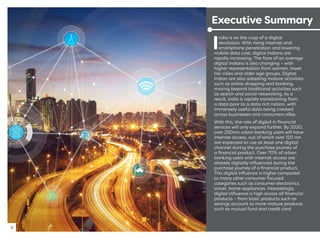 I
ndia is on the cusp of a digital
revolution. With rising internet and
smartphone penetration and lowering
mobile data cost, digital Indians are
rapidly increasing. The face of an average
digital Indians is also changing – with
higher representation from women, lower
tier cities and older age groups. Digital
Indian are also adopting mature activities
such as online shopping and banking,
moving beyond traditional activities such
as search and social networking. As a
result, India is rapidly transitioning from
a data poor to a data rich nation, with
immensely useful data being created
across businesses and consumers alike.
With this, the role of digital in ﬁnancial
services will only expand further. By 2020,
over 250mn urban banking users will have
internet access, out of which over 120 mn
are expected to use at least one digital
channel during the purchase journey of
a ﬁnancial product. Over 70% of urban
banking users with internet access are
already digitally inﬂuenced during the
purchase journey of a ﬁnancial product.
This digital inﬂuence is higher compared
to many other consumer focused
categories such as consumer electronics,
travel, home appliances. Interestingly,
digital inﬂuence is high across all ﬁnancial
products – from basic products such as
savings account to more mature products
such as mutual fund and credit card
4
Executive Summary
 