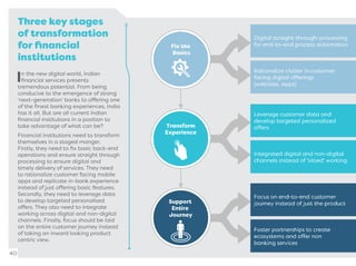 Three key stages
of transformation
for ﬁnancial
institutions
In the new digital world, Indian
ﬁnancial services presents
tremendous potential. From being
conducive to the emergence of strong
‘next-generation’ banks to offering one
of the ﬁnest banking experiences, India
has it all. But are all current Indian
ﬁnancial institutions in a position to
take advantage of what can be?
Financial institutions need to transform
themselves in a staged manger.
Firstly, they need to ﬁx basic back-end
operations and ensure straight through
processing to ensure digital and
timely delivery of services. They need
to rationalize customer facing mobile
apps and replicate in-bank experience
instead of just offering basic features.
Secondly, they need to leverage data
to develop targeted personalised
offers. They also need to integrate
working across digital and non-digital
channels. Finally, focus should be laid
on the entire customer journey instead
of taking an inward looking product
centric view.
40
 