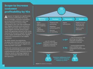 46
Scope to increase
customer
proﬁtability by 10x
Adoption of digital can signiﬁcantly
increase proﬁtability for banks.
On an average, customer acquisition,
servicing and transaction cost over
digital channels is almost 1/10th
compared to the cost over traditional
non-digital channels such as branch,
ATM and call center. Also, customers
using digital channels tend to bank
more and generate almost 5x-8x times
revenue for the bank. Overall, this leads
to 10x higher proﬁtability from digital
customers compared to non-digital
customers
By 2020, banks can potentially
increase their retail proﬁt pool by over
$ 3- 3.5 Bn by switching to digital and
reducing their cost base.
These are interesting times and digital
is truly revolutionizing industries at an
unprecedented scale. Financial services
industry needs to leverage digital to
create meaningful disruption across
the spectrum.
46
Presence-less
processing
Paperless
processing (STP)
Remote
on-boarding
Hyper-
segmentation
and targeting
Higher
marketing
effectiveness
Discovery /
Research
Purchase
Digital
transactions
Digital account
servicing and
maintenance
Digital query
resolution
Transaction Service
10X
proﬁtability
from digital
customers
... cost of customer
acquisition over digital
channels compared to
traditional channels
... cost of transaction and
servicing over digital
channels compared to
traditional channels
Potential additional retail
proﬁt pool for banking
industry by 2020
1/10th
1/10th
5-8x
... revenue generated by
multi-channel users
compared to branch only
clients
~$1.0
bn
~$2.5
bn
Source: BCG Estimates and Analysis.
 